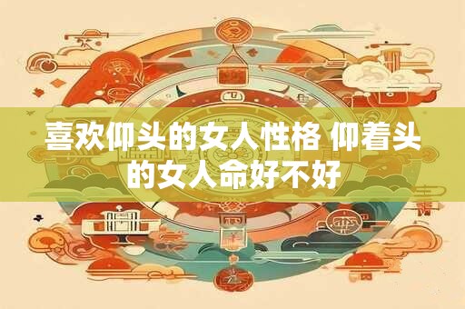 喜欢仰头的女人性格 仰着头的女人命好不好