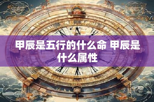甲辰是五行的什么命 甲辰是什么属性