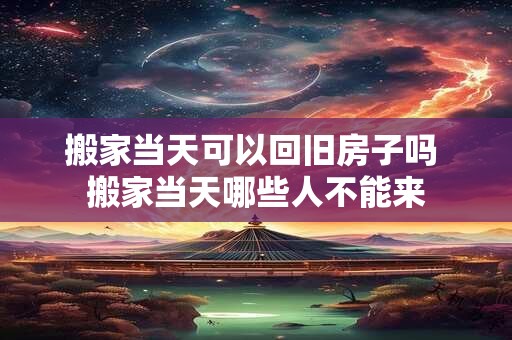 搬家当天可以回旧房子吗 搬家当天哪些人不能来