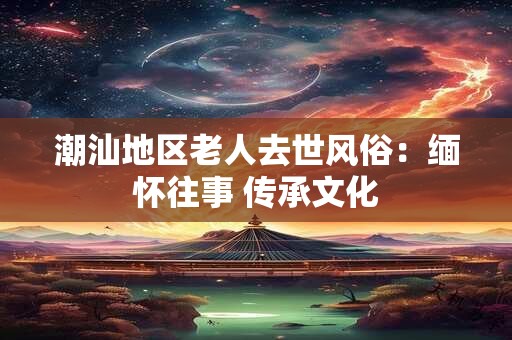 潮汕地区老人去世风俗：缅怀往事 传承文化