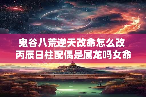 鬼谷八荒逆天改命怎么改 丙辰日柱配偶是属龙吗女命
