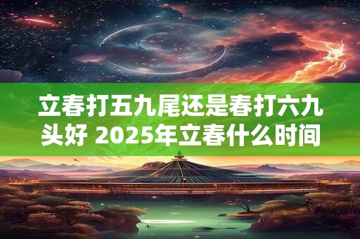 详细阅读:立春打五九尾还是春打六九头好 2025年立春什么时间 立春打五九尾还是春打六九头好 2025年立春什么时间