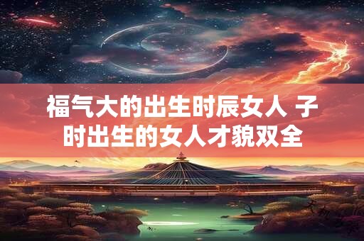 详细阅读:福气大的出生时辰女人 子时出生的女人才貌双全 福气大的出生时辰女人 子时出生的女人才貌双全