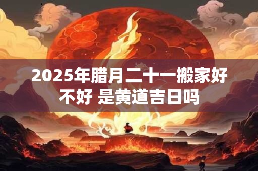 2025年腊月二十一搬家好不好 是黄道吉日吗
