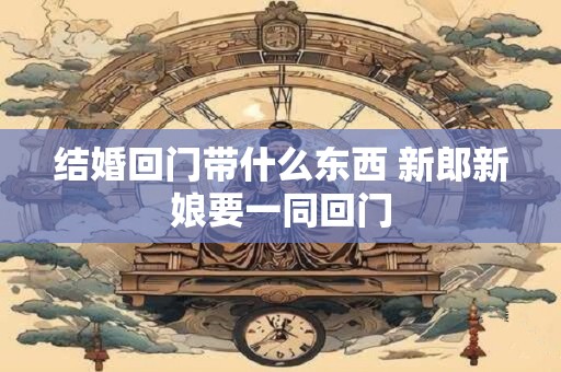 结婚回门带什么东西 新郎新娘要一同回门