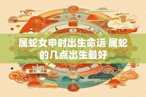 属蛇女申时出生命运 属蛇的几点出生最好