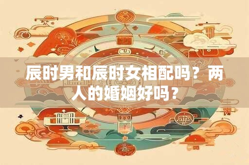 辰时男和辰时女相配吗？两人的婚姻好吗？