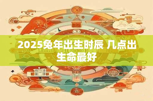 2025兔年出生时辰 几点出生命最好