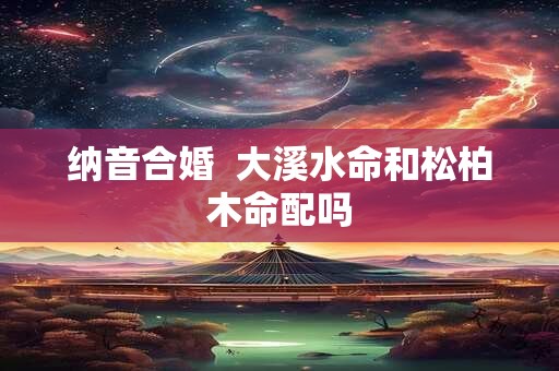 纳音合婚  大溪水命和松柏木命配吗
