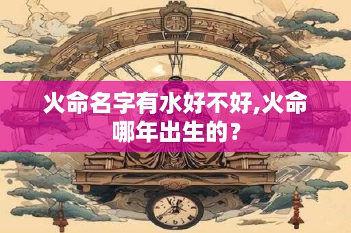 火命名字有水好不好,火命哪年出生的？