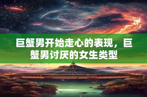 巨蟹男开始走心的表现，巨蟹男讨厌的女生类型