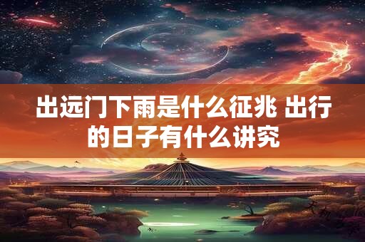 出远门下雨是什么征兆 出行的日子有什么讲究
