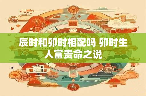 辰时和卯时相配吗 卯时生人富贵命之说