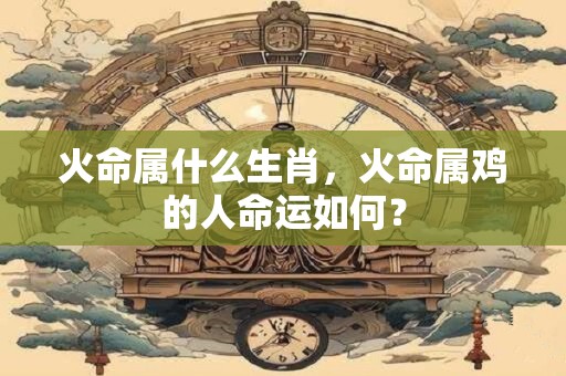 火命属什么生肖，火命属鸡的人命运如何？