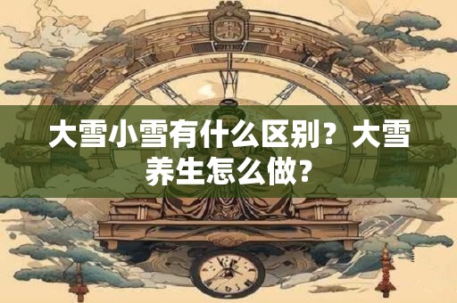 大雪小雪有什么区别？大雪养生怎么做？