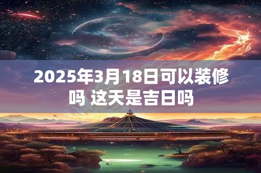 2025年3月18日可以装修吗 这天是吉日吗