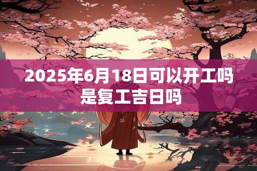 2025年6月18日可以开工吗 是复工吉日吗