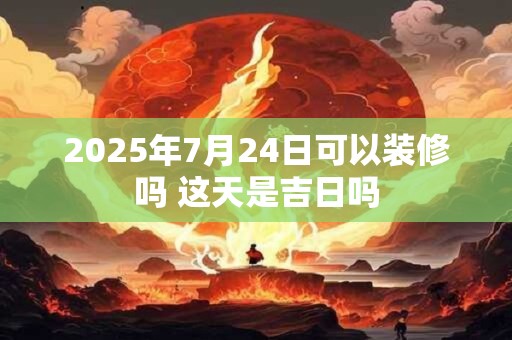 2025年7月24日可以装修吗 这天是吉日吗