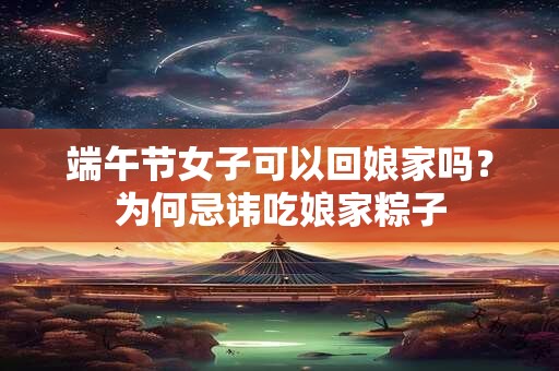 端午节女子可以回娘家吗？为何忌讳吃娘家粽子