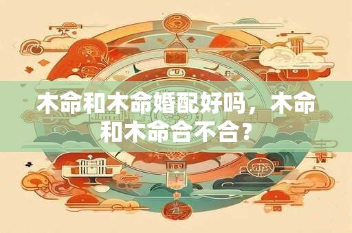 木命和木命婚配好吗，木命和木命合不合？