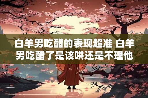 白羊男吃醋的表现超准 白羊男吃醋了是该哄还是不理他