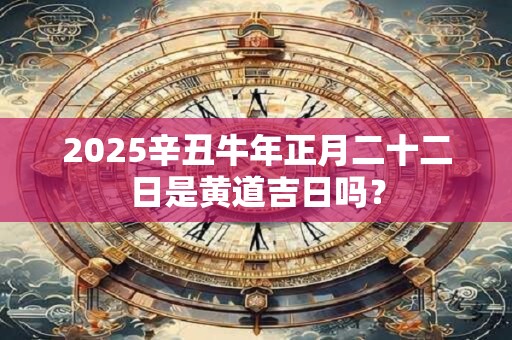 2025辛丑牛年正月二十二日是黄道吉日吗？