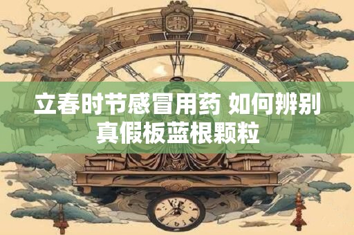 立春时节感冒用药 如何辨别真假板蓝根颗粒
