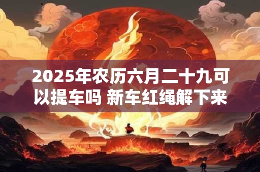 2025年农历六月二十九可以提车吗 新车红绳解下来扔哪里