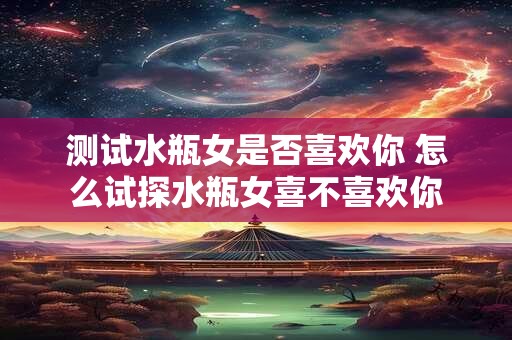 测试水瓶女是否喜欢你 怎么试探水瓶女喜不喜欢你