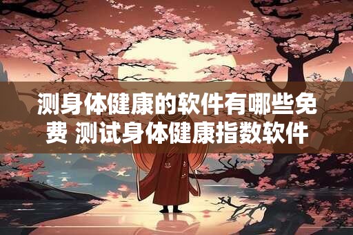 测身体健康的软件有哪些免费 测试身体健康指数软件