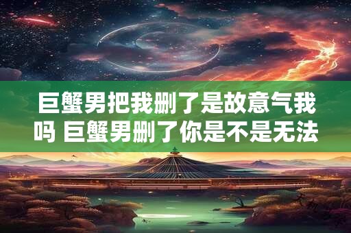 巨蟹男把我删了是故意气我吗 巨蟹男删了你是不是无法挽回了