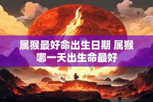 属猴最好命出生日期 属猴哪一天出生命最好