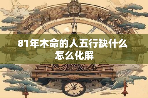 详细阅读:81年木命的人五行缺什么 怎么化解 81年木命的人五行缺什么 怎么化解