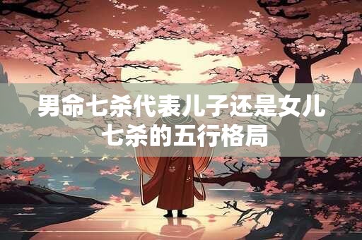 男命七杀代表儿子还是女儿 七杀的五行格局