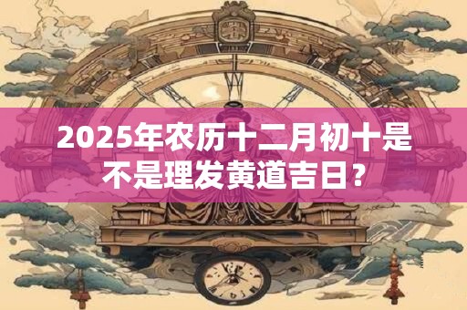 2025年农历十二月初十是不是理发黄道吉日？