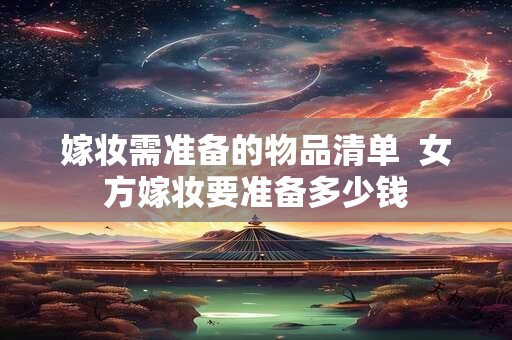 嫁妆需准备的物品清单  女方嫁妆要准备多少钱