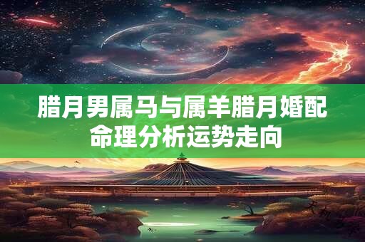 腊月男属马与属羊腊月婚配 命理分析运势走向