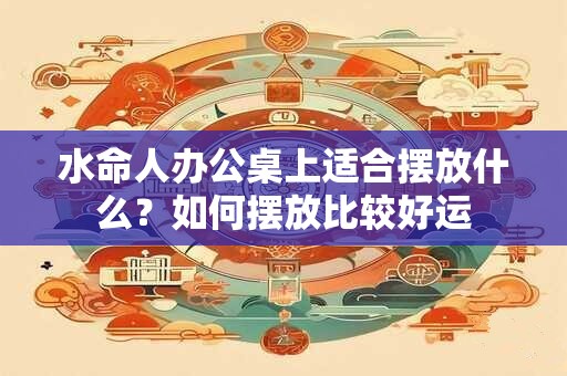 详细阅读:水命人办公桌上适合摆放什么?如何摆放比较好运 水命人办公桌上适合摆放什么?如何摆放比较好运