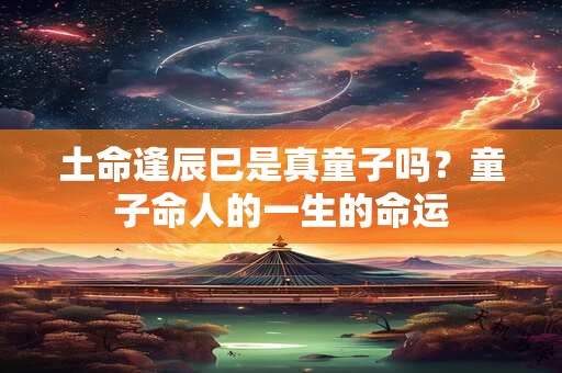 土命逢辰巳是真童子吗？童子命人的一生的命运