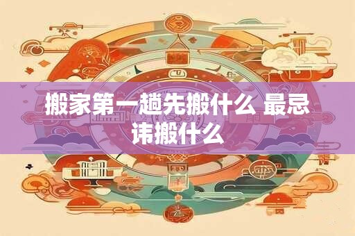 搬家第一趟先搬什么 最忌讳搬什么