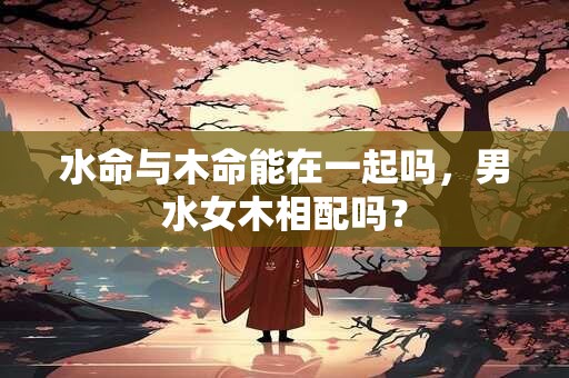 水命与木命能在一起吗，男水女木相配吗？