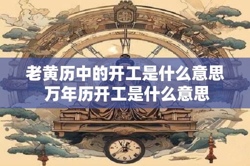 老黄历中的开工是什么意思 万年历开工是什么意思