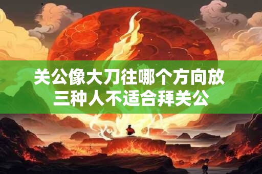 关公像大刀往哪个方向放 三种人不适合拜关公