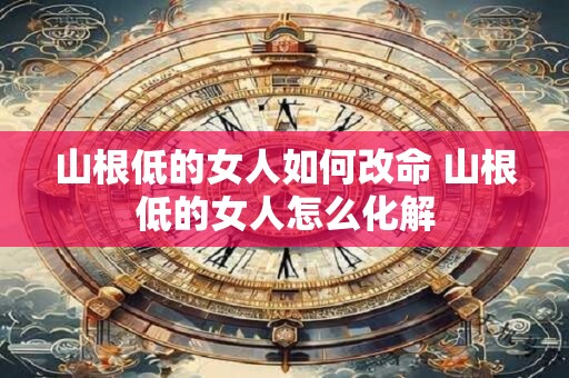 山根低的女人如何改命 山根低的女人怎么化解