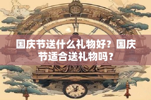 国庆节送什么礼物好？国庆节适合送礼物吗？