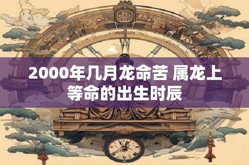 2000年几月龙命苦 属龙上等命的出生时辰