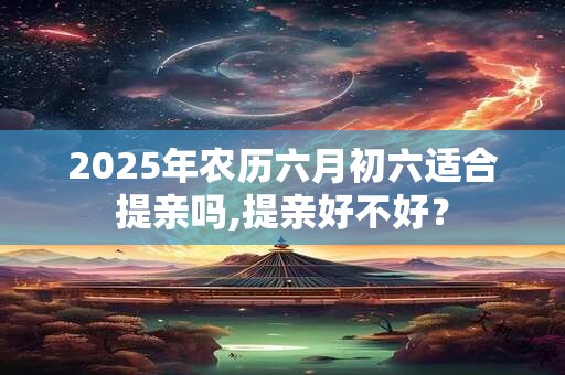 2025年农历六月初六适合提亲吗,提亲好不好？