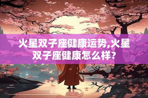 火星双子座健康运势,火星双子座健康怎么样？