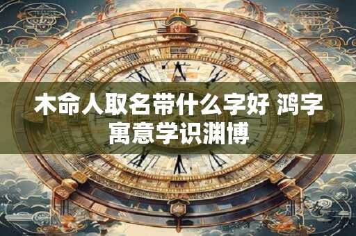 木命人取名带什么字好 鸿字寓意学识渊博