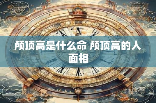 颅顶高是什么命 颅顶高的人面相